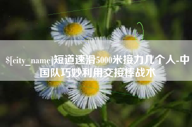长宁短道速滑5000米接力几个人-中国队巧妙利用交接棒战术