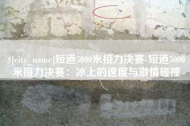 长宁短道5000米接力决赛-短道5000米接力决赛：冰上的速度与激情碰撞