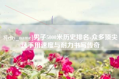 长宁男子5000米历史排名-众多顶尖选手用速度与耐力书写传奇